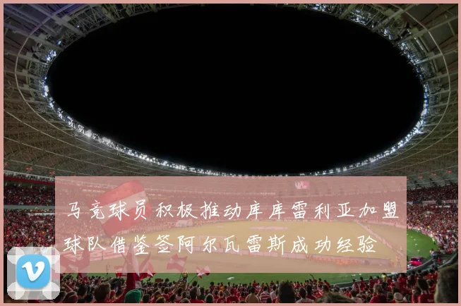 马竞球员积极推动库库雷利亚加盟球队借鉴签阿尔瓦雷斯成功经验