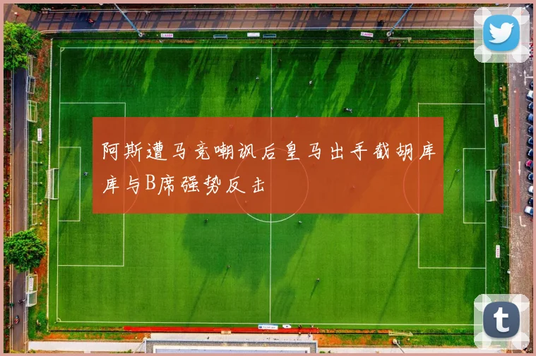 阿斯遭马竞嘲讽后皇马出手截胡库库与B席强势反击