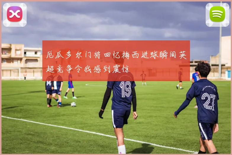 厄瓜多尔门将回忆梅西进球瞬间英超竞争令我感到震惊