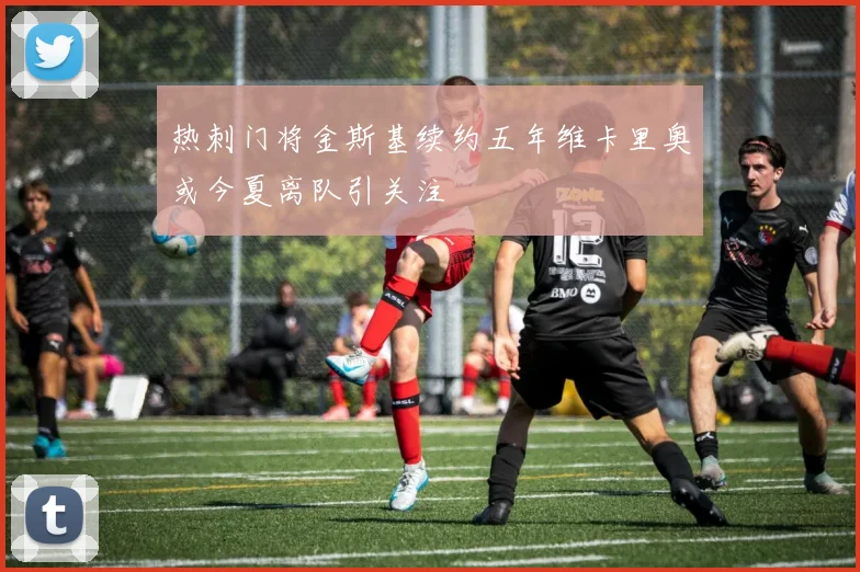 热刺门将金斯基续约五年维卡里奥或今夏离队引关注
