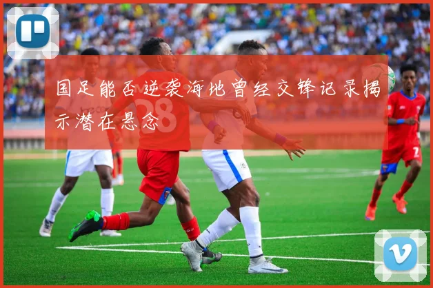 国足能否逆袭海地曾经交锋记录揭示潜在悬念