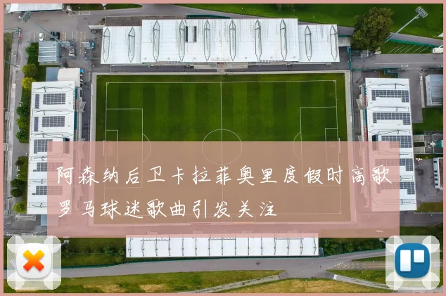 阿森纳后卫卡拉菲奥里度假时高歌罗马球迷歌曲引发关注