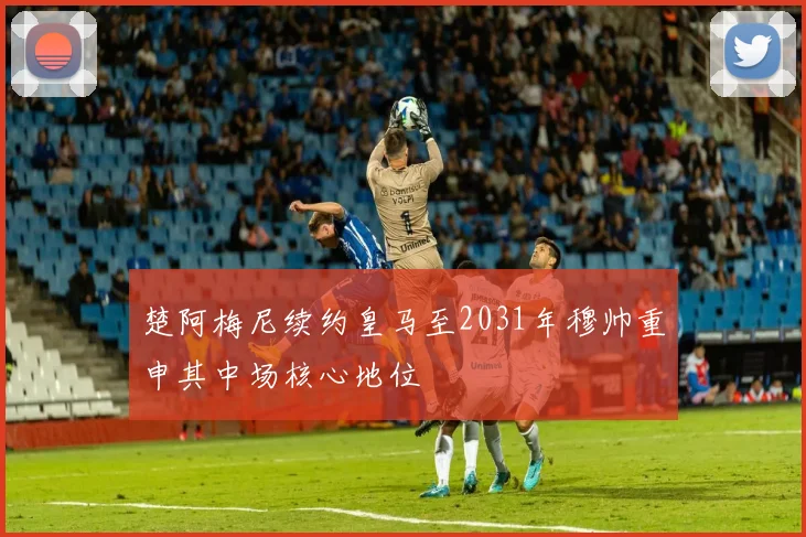 楚阿梅尼续约皇马至2031年穆帅重申其中场核心地位