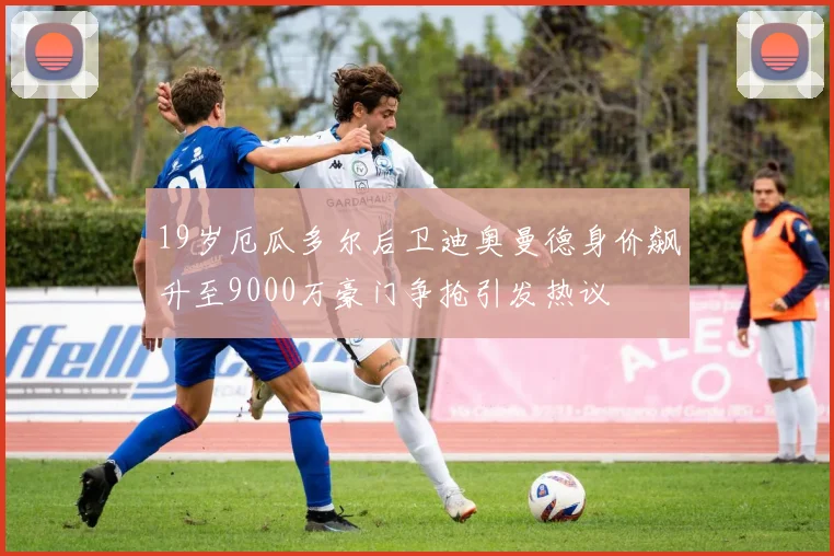 19岁厄瓜多尔后卫迪奥曼德身价飙升至9000万豪门争抢引发热议
