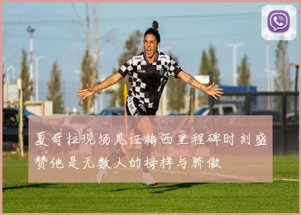 夏奇拉现场见证梅西里程碑时刻盛赞他是无数人的榜样与骄傲