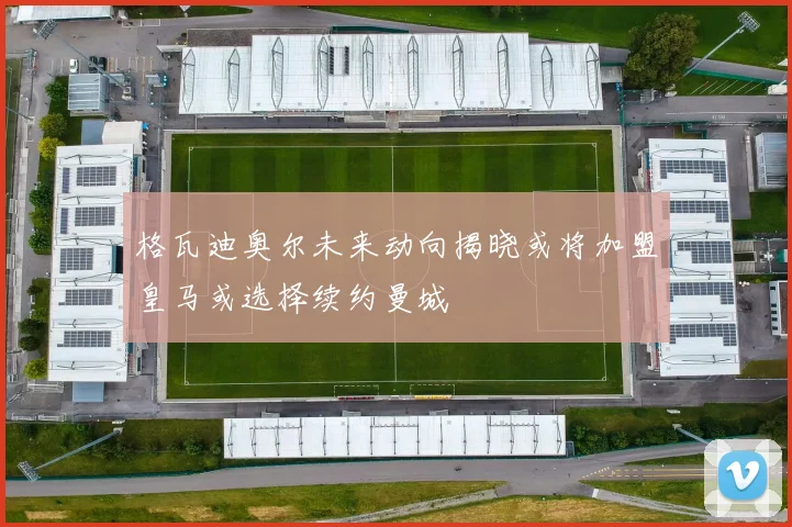 格瓦迪奥尔未来动向揭晓或将加盟皇马或选择续约曼城